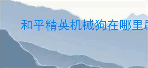 和平精英机械狗在哪里刷新