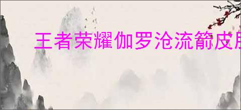 王者荣耀伽罗沧流箭皮肤特效如何